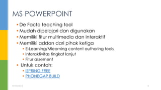  De Facto teaching tool
 Mudah dipelajari dan digunakan
 Memiliki fitur multimedia dan interaktif
 Memiliki addon dari pihak ketiga
 E-Learning/Mlearning content authoring tools
 Interaktivitas tingkat lanjut
 Fitur assement
 Untuk contoh:
 ISPRING FREE
 PHONEGAP BUILD
MS POWERPOINT
07/05/2015 8
 