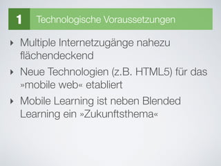 ‣ Multiple Internetzugänge nahezu
ﬂächendeckend
‣ Neue Technologien (z.B. HTML5) für das
»mobile web« etabliert
‣ Mobile Learning ist neben Blended
Learning ein »Zukunftsthema«
1 Technologische Voraussetzungen
 