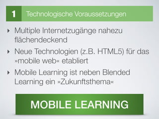 ‣ Multiple Internetzugänge nahezu
ﬂächendeckend
‣ Neue Technologien (z.B. HTML5) für das
»mobile web« etabliert
‣ Mobile Learning ist neben Blended
Learning ein »Zukunftsthema«
MOBILE LEARNING
1 Technologische Voraussetzungen
 