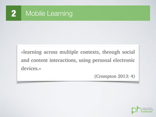 2 Mobile Learning
»learning across multiple contexts, through social
and content interactions, using personal electronic
devices.«
(Crompton 2013: 4)
 