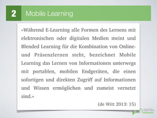 2 Mobile Learning
»Während E-Learning alle Formen des Lernens mit
elektronischen oder digitalen Medien meint und
Blended Learning für die Kombination von Online-
und Präsenzlernen steht, bezeichnet Mobile
Learning das Lernen von Informationen unterwegs
mit portablen, mobilen Endgeräten, die einen
sofortigen und direkten Zugriff auf Informationen
und Wissen ermöglichen und zumeist vernetzt
sind.«
(de Witt 2013: 15)
 