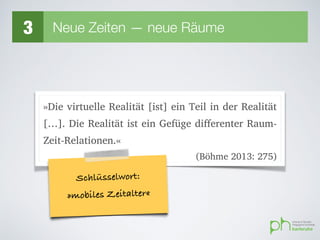 3 Neue Zeiten — neue Räume
»Die virtuelle Realität [ist] ein Teil in der Realität
[…]. Die Realität ist ein Gefüge differenter Raum-
Zeit-Relationen.«
(Böhme 2013: 275)
Schlüsselwort:
»mobiles Zeitalter«
 
