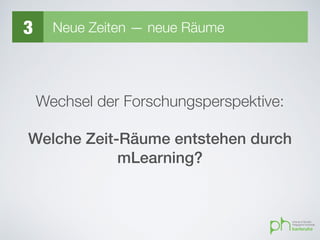 3 Neue Zeiten — neue Räume
Wechsel der Forschungsperspektive:
Welche Zeit-Räume entstehen durch
mLearning?
 