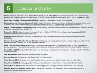5 Literatur und Links
Alonso, Fernando, Genoveva López, Daniel Manrique und José M. Viñes (2007): An instructional model for web-based e-learning
education with a blended learning process approach. In: British Journal of Educational Technology. 36/2. 217–235. Hoboken, NJ: Wiley

Berge, Zane L. und Lin Y. Muilenburg (Hrsg.) (2013): Handbook of Mobile Learning. New York: Routledge.

Bischof, Lukas und Thimo von Stuckrad (2013): Die digitale (R)evolution. Chancen und Risiken der Digitalisierung akademischer Lehre.
Gütersloh: CHE. Online verfügbar: http://www.che.de/downloads/CHE_AP_174_Digitalisierung_der_Lehre.pdf [07.06.2015]

de Witt, Claudia und Almut Sieber (Hrsg.) (2013): Mobile Learning. Potenziale, Einsatzszenarien und Perspektiven des Lernens mit mobilen
Endgeräten. Heidelberg/Berlin: Springer VS.

Dräger, Jörg (2013): Maßgeschneiderte Vorlesungen für alle. In: Die Zeit. 48/2013. Online verfügbar: http://www.zeit.de/2013/48/
onlinekurse-personalisierung-bildung [18.05.2014]

e-teaching.org (2012): Mobile Computing. Online verfügbar: https://www.e-teaching.org/technik/vernetzung/mobile_computing
[08.06.2015]

Garrison, D. Randy und Heather Kanuka (2004): Blended learning: Uncovering its transformative potential in higher education. In: The
Internet and Higher Education. 7/2. 95-105. Amsterdam: Elsevier.

Hoyer, Timo und Fabian Mundt (2014): e:t:p:M – Ein Blended-Learning-Konzept für Großveranstaltungen. In: Hrsg. in Vorbereitung:
Lernräume gestalten – Bildungskontexte vielfältig denken. Medien in der Wissenschaft. Münster/New York/München/Berlin: Waxmann.

Kerres, Michael (2013): Mediendidaktik. Konzeption und Entwicklung mediengestützter Lernangebote. 4. Auﬂage. München: Oldenburg
Wissenschaftsverlag. 

Löw, Martina (2001): Raumsoziologie. Frankfurt am Main: Suhrkamp.

Marcotte, Ethan (2011): Responsive Web Design. New York: A Book Apart.

Petko, Dominik (2014): Einführung in die Mediendidaktik. Lehren und Lernen mit digitalen Medien. Weinheim/Basel: Beltz.
Rosa, Hartmut (2005): Beschleunigung. Die Veränderung der Zeitstrukturen in der Moderne. Frankfurt am Main: Suhrkamp.
Schroer, Markus (2012): Räume, Orte, Grenzen. Auf dem Weg zu einer Soziologie des Raums. Frankfurt am Main: Suhrkamp.

Westphal, Kristin und Benjamin Jörissen (Hrsg.) (2013): Vom Straßenkind zum Medienkind. Raum- und Medienforschung im 21.
Jahrhundert. Weinheim/Basel: Beltz/Juventa.
 