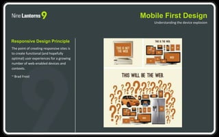 Mobile First Design
Understanding the device explosion
Responsive Design Principle
The point of creating responsive sites is
to create functional (and hopefully
optimal) user experiences for a growing
number of web-enabled devices and
contexts.
~ Brad Frost
 