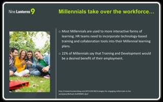 o Most Millennials are used to more interactive forms of
learning. HR teams need to incorporate technology-based
training and collaboration tools into their Millennial learning
plans.
o 22% of Millennials say that Training and Development would
be a desired benefit of their employment.
http://researchcareersblog.com/2015/04/28/strategies-for-engaging-millennials-in-the-
workplace/#sthash.Ho6P8NKH.dpuf
Millennials take over the workforce…
 