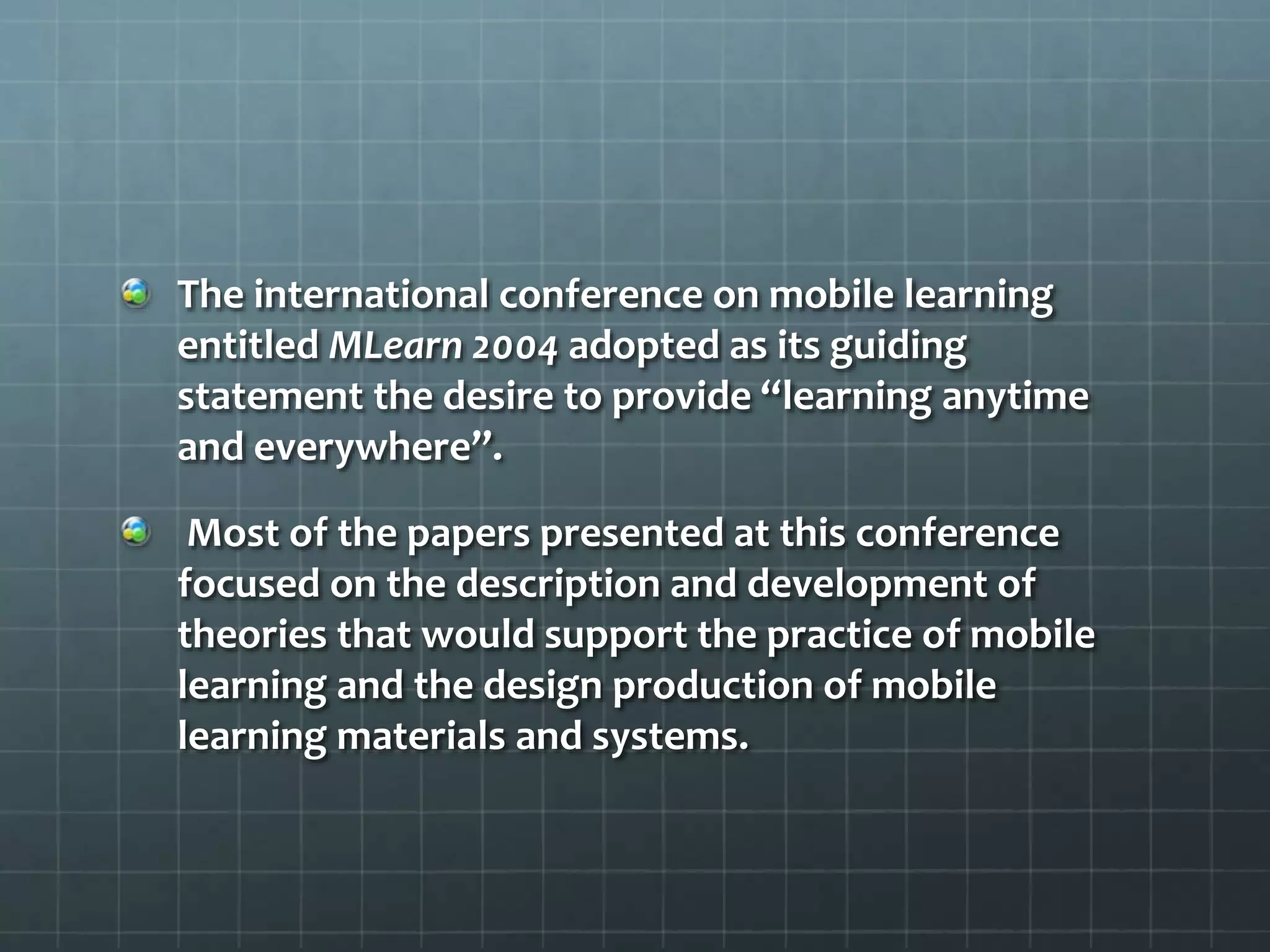 The international conference on mobile learning
entitled MLearn 2004 adopted as its guiding
statement the desire to provide “learning anytime
and everywhere”.
Most of the papers presented at this conference
focused on the description and development of
theories that would support the practice of mobile
learning and the design production of mobile
learning materials and systems.
 