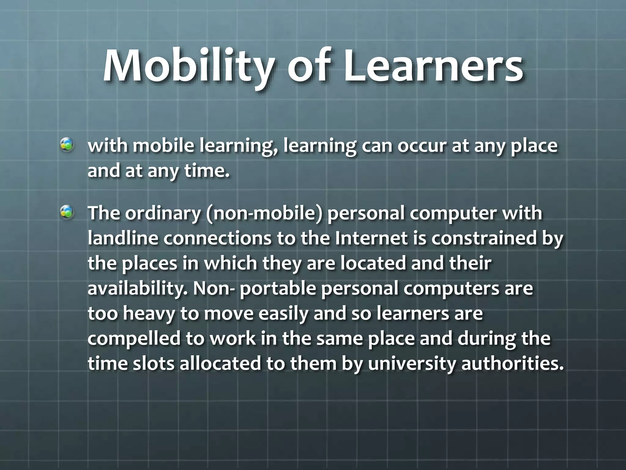 Mobility of Learners
with mobile learning, learning can occur at any place
and at any time.
The ordinary (non-mobile) personal computer with
landline connections to the Internet is constrained by
the places in which they are located and their
availability. Non- portable personal computers are
too heavy to move easily and so learners are
compelled to work in the same place and during the
time slots allocated to them by university authorities.
 