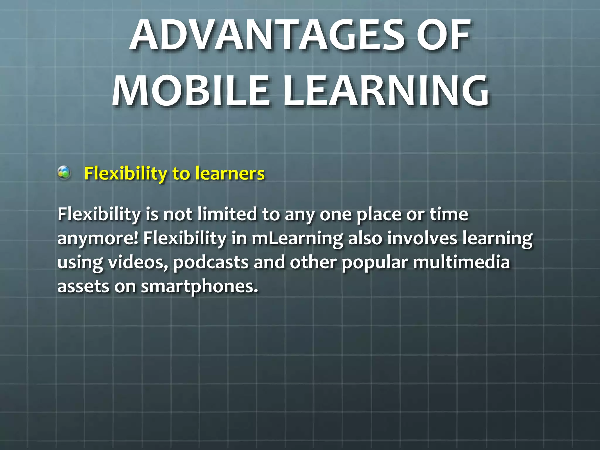 ADVANTAGES OF
MOBILE LEARNING
Flexibility to learners
Flexibility is not limited to any one place or time
anymore! Flexibility in mLearning also involves learning
using videos, podcasts and other popular multimedia
assets on smartphones.
 