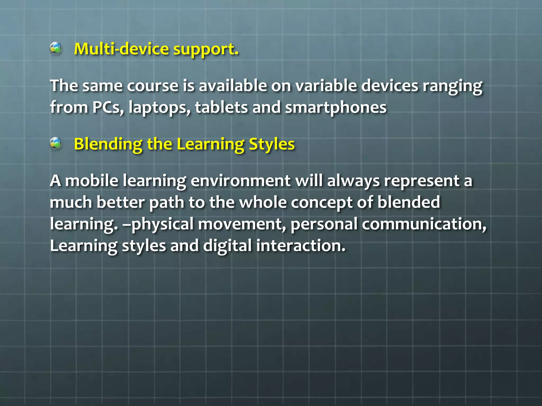 Multi-device support.
The same course is available on variable devices ranging
from PCs, laptops, tablets and smartphones
Blending the Learning Styles
A mobile learning environment will always represent a
much better path to the whole concept of blended
learning. –physical movement, personal communication,
Learning styles and digital interaction.
 