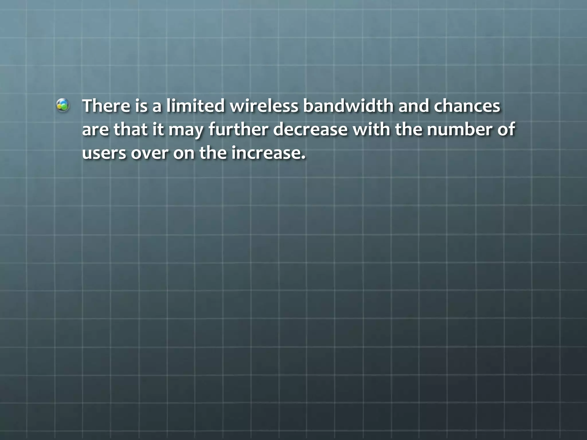 There is a limited wireless bandwidth and chances
are that it may further decrease with the number of
users over on the increase.
 