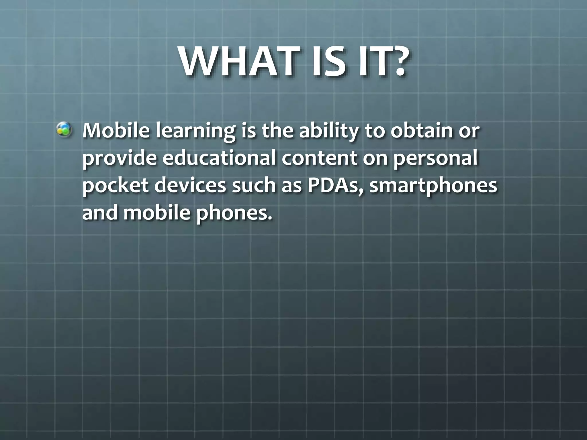 WHAT IS IT?
Mobile learning is the ability to obtain or
provide educational content on personal
pocket devices such as PDAs, smartphones
and mobile phones.
 