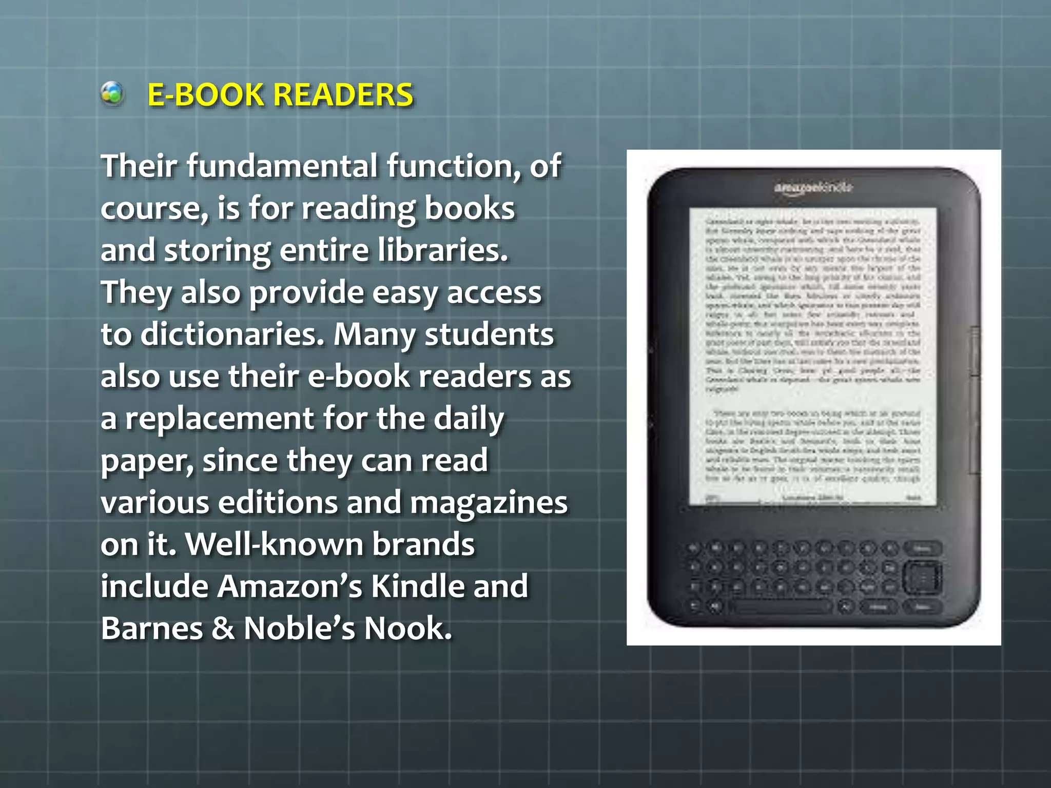 E-BOOK READERS
Their fundamental function, of
course, is for reading books
and storing entire libraries.
They also provide easy access
to dictionaries. Many students
also use their e-book readers as
a replacement for the daily
paper, since they can read
various editions and magazines
on it. Well-known brands
include Amazon’s Kindle and
Barnes & Noble’s Nook.
 