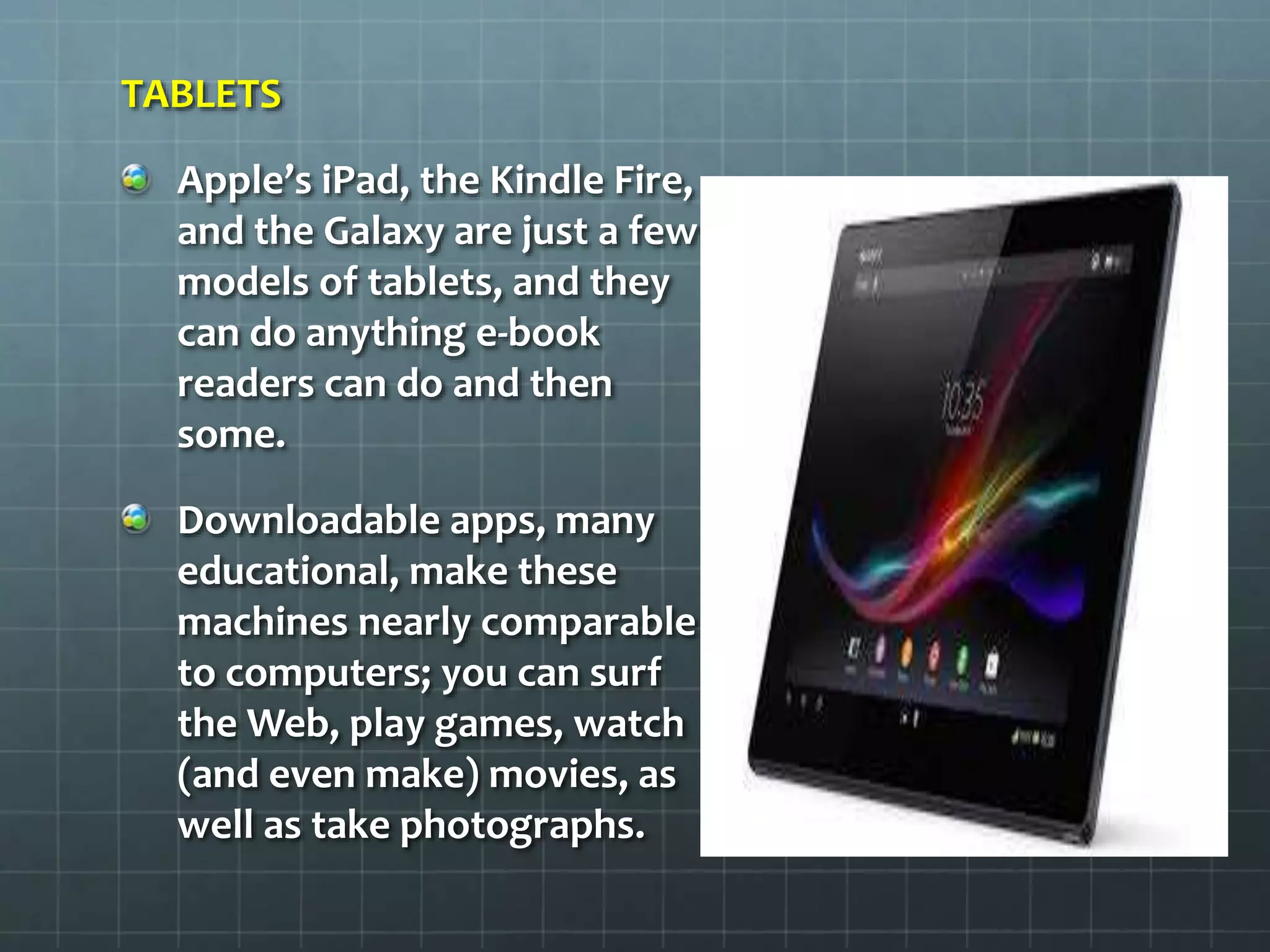 TABLETS
Apple’s iPad, the Kindle Fire,
and the Galaxy are just a few
models of tablets, and they
can do anything e-book
readers can do and then
some.
Downloadable apps, many
educational, make these
machines nearly comparable
to computers; you can surf
the Web, play games, watch
(and even make) movies, as
well as take photographs.
 