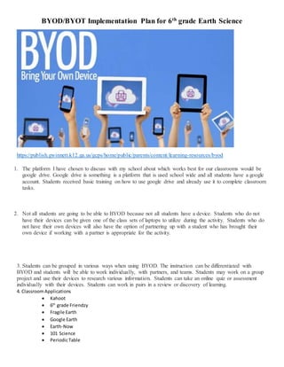 BYOD/BYOT Implementation Plan for 6th grade Earth Science
https://publish.gwinnett.k12.ga.us/gcps/home/public/parents/content/learning-resources/byod
1. The platform I have chosen to discuss with my school about which works best for our classrooms would be
google drive. Google drive is something is a platform that is used school wide and all students have a google
account. Students received basic training on how to use google drive and already use it to complete classroom
tasks.
2. Not all students are going to be able to BYOD because not all students have a device. Students who do not
have their devices can be given one of the class sets of laptops to utilize during the activity. Students who do
not have their own devices will also have the option of partnering up with a student who has brought their
own device if working with a partner is appropriate for the activity.
3. Students can be grouped in various ways when using BYOD. The instruction can be differentiated with
BYOD and students will be able to work individually, with partners, and teams. Students may work on a group
project and use their devices to research various information. Students can take an online quiz or assessment
individually with their devices. Students can work in pairs in a review or discovery of learning.
4. ClassroomApplications
 Kahoot
 6th
grade Friendzy
 Fragile Earth
 Google Earth
 Earth-Now
 101 Science
 PeriodicTable
 