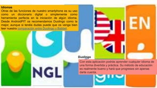 Idiomas
Otras de las funciones de nuestro smartphone es su uso
como un diccionario digital o simplemente como
herramienta perfecta en la iniciación de algún idioma.
Desde AndroidPIT os recomendamos Duolingo como la
mejor, aunque si tenéis dudas puede que os venga bien
leer nuestra comparación entre Duolingo y Babbel.
Duolingo
Con esta aplicación podrás aprender cualquier idioma de
una forma divertida y práctica. Su método de educación
es realmente bueno y hará que progreses sin apenas
darte cuenta.
 