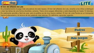 El tren del alfabeto de Lola
Es probablemente el juego más educativos de este repaso. El tren del alfabeto de Lola, enseña a los niños a distinguir
y leer las letras de una forma divertida y amena. Tiene cinco juegos diferentes y está disponible en hasta 10 idiomas.
Es realmente sencilla y fácil de usar, pero la gráfica es de muy buena calidad. El tren de Lola-Panda es un transporte
hacia el abecedario y la lectura de las palabras más básicas. En definitiva, aprender jugando.
 