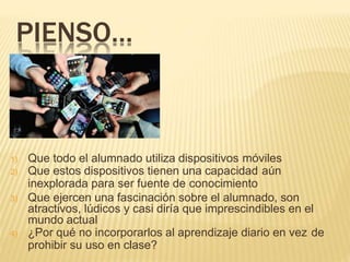 PIENSO…
1) Que todo el alumnado utiliza dispositivos móviles
2) Que estos dispositivos tienen una capacidad aún
inexplorada para ser fuente de conocimiento
3) Que ejercen una fascinación sobre el alumnado, son
atractivos, lúdicos y casi diría que imprescindibles en el
mundo actual
4) ¿Por qué no incorporarlos al aprendizaje diario en vez de
prohibir su uso en clase?
 