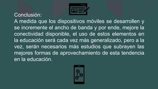 Conclusión:
A medida que los dispositivos móviles se desarrollen y
se incremente el ancho de banda y por ende, mejore la
conectividad disponible, el uso de estos elementos en
la educación será cada vez más generalizado, pero a la
vez, serán necesarios más estudios que subrayen las
mejores formas de aprovechamiento de esta tendencia
en la educación.
 