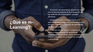 ¿Qué es m-
Learning?
• "Evolución del aprendizaje electrónico, como
una tendencia producto de la propagación de
los sistemas de comunicación actuales"
(Kinshuk)
• Intersección entre computación móvil y
aprendizaje electrónico, con accesibilidad a los
recursos requeridos y soporte de aprendizaje
efectivo" (Quinn)
• Podemos resumir que el m-Learning se
refiere a los ambientes de aprendizaje
basandos en la tecnología móvil, destinados a
mejorar e impulsar los procesos de enseñanza
y aprendizaje.
 
