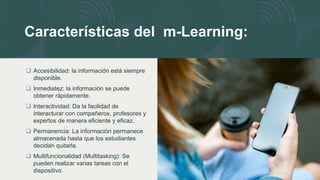 Características del m-Learning:
 Accesibilidad: la información está siempre
disponible.
 Inmediatez: la información se puede
obtener rápidamente.
 Interactividad: Da la facilidad de
interacturar con compañeros, profesores y
expertos de manera eficiente y eficaz.
 Permanencia: La información permanece
almacenada hasta que los estudiantes
decidan quitarla.
 Multifuncionalidad (Multitasking): Se
pueden realizar varias tareas con el
dispositivo.
 