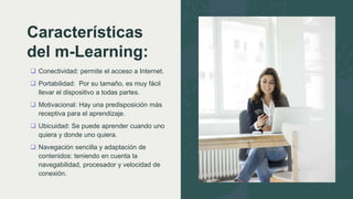 Características
del m-Learning:
 Conectividad: permite el acceso a Internet.
 Portabilidad: Por su tamaño, es muy fácil
llevar el dispositivo a todas partes.
 Motivacional: Hay una predisposición más
receptiva para el aprendizaje.
 Ubicuidad: Se puede aprender cuando uno
quiera y donde uno quiera.
 Navegación sencilla y adaptación de
contenidos: teniendo en cuenta la
navegabilidad, procesador y velocidad de
conexión.
 