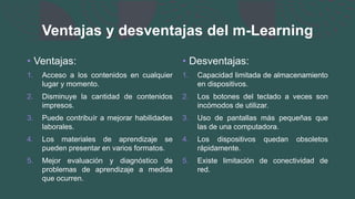 Ventajas y desventajas del m-Learning
• Ventajas:
1. Acceso a los contenidos en cualquier
lugar y momento.
2. Disminuye la cantidad de contenidos
impresos.
3. Puede contribuír a mejorar habilidades
laborales.
4. Los materiales de aprendizaje se
pueden presentar en varios formatos.
5. Mejor evaluación y diagnóstico de
problemas de aprendizaje a medida
que ocurren.
• Desventajas:
1. Capacidad limitada de almacenamiento
en dispositivos.
2. Los botones del teclado a veces son
incómodos de utilizar.
3. Uso de pantallas más pequeñas que
las de una computadora.
4. Los dispositivos quedan obsoletos
rápidamente.
5. Existe limitación de conectividad de
red.
 