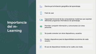 Importancia
del m-
Learning
Disminuye la limitación geográfica del aprendizaje.
Fácil de usar
Capacidad funcional de las computadoras modernas que soportan
diferentes programas informáticos de aprendizaje.
Permiten compartir información y comunicarse con otras
personas.
Se puede conectar con otros dispositivos y usuarios.
Existen dispositivos para la disponibilidad económica de cada
usuario.
El uso de dispositivos móviles se ha vuelto una moda.
 