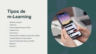 Tipos de
m-Learning
• Notebook computer
• Tablets PC
• Personal Digital Assistance (PDA)
• Cellular Phone
• Smart Phone
• Global System for Mobile Comunnication (GSM)
• Wireless Aplication Protocol (WAP)
• General Packet Radio Services (GPRS)
• Bluetooth
• IEE 802.11
 