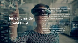 Tendencias de
m-Learning
• Realida aumentada: es una tecnología que
permite sobreponer elementos virtuales
sobre la visión de la realidad.
• Realidad virtual: es un entorno de escenas
y objetos de apariencia real. Representa
una nueva manera de presentar
contenidos.
• Aprendizaje automático: tipo de aprendizaje
que hace referencia a la capacidad de la
tecnología de aplicar porcesos que les
permiten analizar datos a través de
algoritmos y extraer resultados que
consiguen mejorar el rendimiento.
 