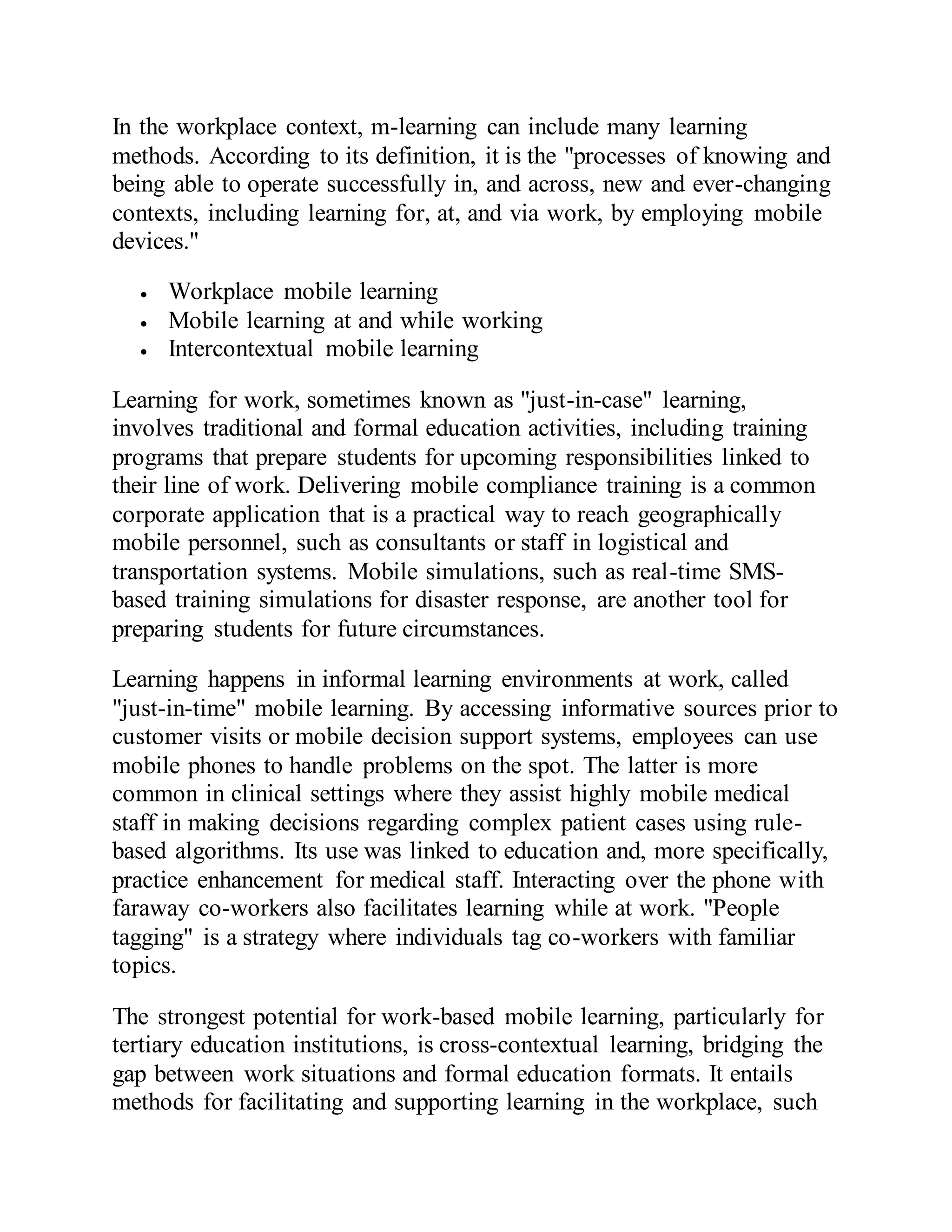 In the workplace context, m-learning can include many learning
methods. According to its definition, it is the "processes of knowing and
being able to operate successfully in, and across, new and ever-changing
contexts, including learning for, at, and via work, by employing mobile
devices."
 Workplace mobile learning
 Mobile learning at and while working
 Intercontextual mobile learning
Learning for work, sometimes known as "just-in-case" learning,
involves traditional and formal education activities, including training
programs that prepare students for upcoming responsibilities linked to
their line of work. Delivering mobile compliance training is a common
corporate application that is a practical way to reach geographically
mobile personnel, such as consultants or staff in logistical and
transportation systems. Mobile simulations, such as real-time SMS-
based training simulations for disaster response, are another tool for
preparing students for future circumstances.
Learning happens in informal learning environments at work, called
"just-in-time" mobile learning. By accessing informative sources prior to
customer visits or mobile decision support systems, employees can use
mobile phones to handle problems on the spot. The latter is more
common in clinical settings where they assist highly mobile medical
staff in making decisions regarding complex patient cases using rule-
based algorithms. Its use was linked to education and, more specifically,
practice enhancement for medical staff. Interacting over the phone with
faraway co-workers also facilitates learning while at work. "People
tagging" is a strategy where individuals tag co-workers with familiar
topics.
The strongest potential for work-based mobile learning, particularly for
tertiary education institutions, is cross-contextual learning, bridging the
gap between work situations and formal education formats. It entails
methods for facilitating and supporting learning in the workplace, such
 