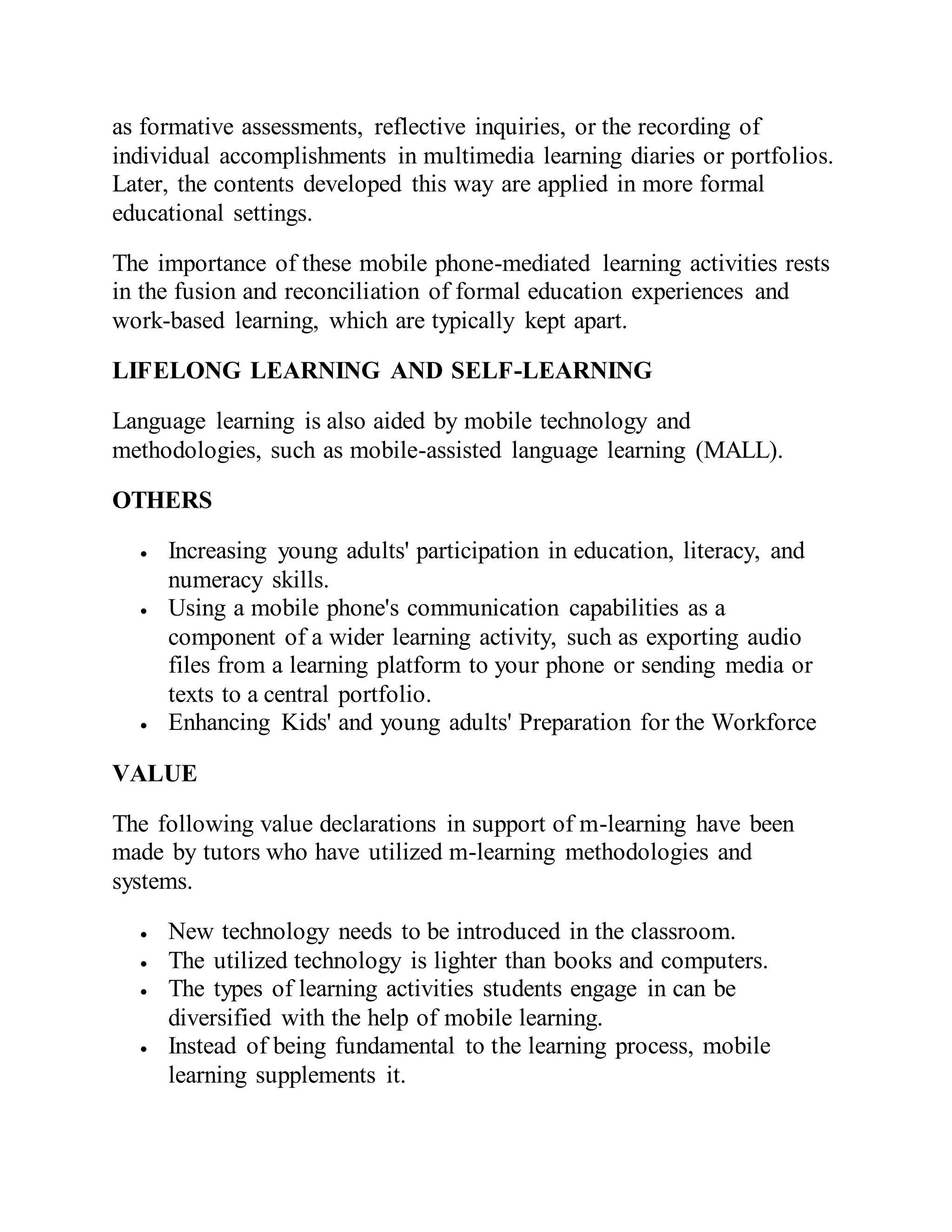 as formative assessments, reflective inquiries, or the recording of
individual accomplishments in multimedia learning diaries or portfolios.
Later, the contents developed this way are applied in more formal
educational settings.
The importance of these mobile phone-mediated learning activities rests
in the fusion and reconciliation of formal education experiences and
work-based learning, which are typically kept apart.
LIFELONG LEARNING AND SELF-LEARNING
Language learning is also aided by mobile technology and
methodologies, such as mobile-assisted language learning (MALL).
OTHERS
 Increasing young adults' participation in education, literacy, and
numeracy skills.
 Using a mobile phone's communication capabilities as a
component of a wider learning activity, such as exporting audio
files from a learning platform to your phone or sending media or
texts to a central portfolio.
 Enhancing Kids' and young adults' Preparation for the Workforce
VALUE
The following value declarations in support of m-learning have been
made by tutors who have utilized m-learning methodologies and
systems.
 New technology needs to be introduced in the classroom.
 The utilized technology is lighter than books and computers.
 The types of learning activities students engage in can be
diversified with the help of mobile learning.
 Instead of being fundamental to the learning process, mobile
learning supplements it.
 