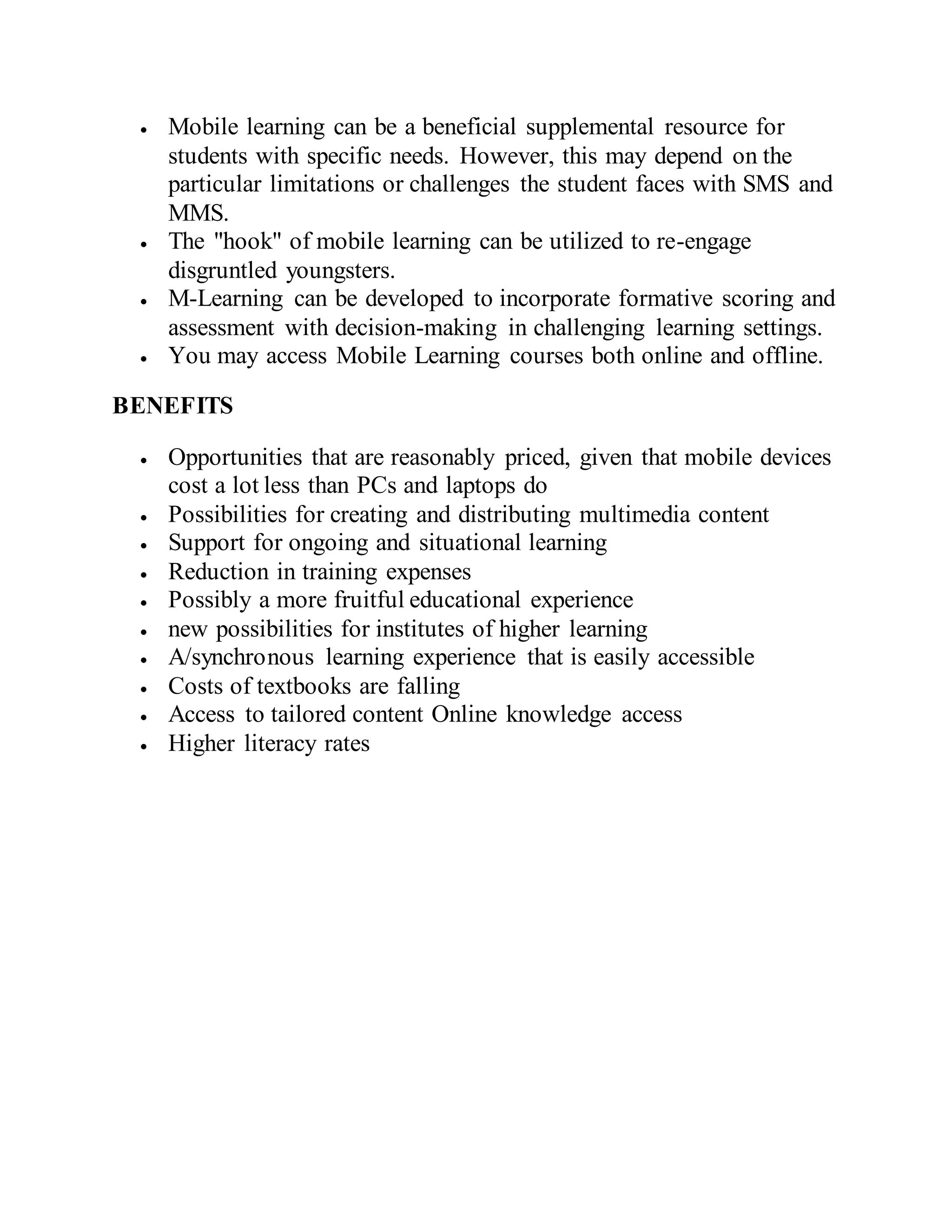 Mobile learning can be a beneficial supplemental resource for
students with specific needs. However, this may depend on the
particular limitations or challenges the student faces with SMS and
MMS.
 The "hook" of mobile learning can be utilized to re-engage
disgruntled youngsters.
 M-Learning can be developed to incorporate formative scoring and
assessment with decision-making in challenging learning settings.
 You may access Mobile Learning courses both online and offline.
BENEFITS
 Opportunities that are reasonably priced, given that mobile devices
cost a lot less than PCs and laptops do
 Possibilities for creating and distributing multimedia content
 Support for ongoing and situational learning
 Reduction in training expenses
 Possibly a more fruitful educational experience
 new possibilities for institutes of higher learning
 A/synchronous learning experience that is easily accessible
 Costs of textbooks are falling
 Access to tailored content Online knowledge access
 Higher literacy rates
 