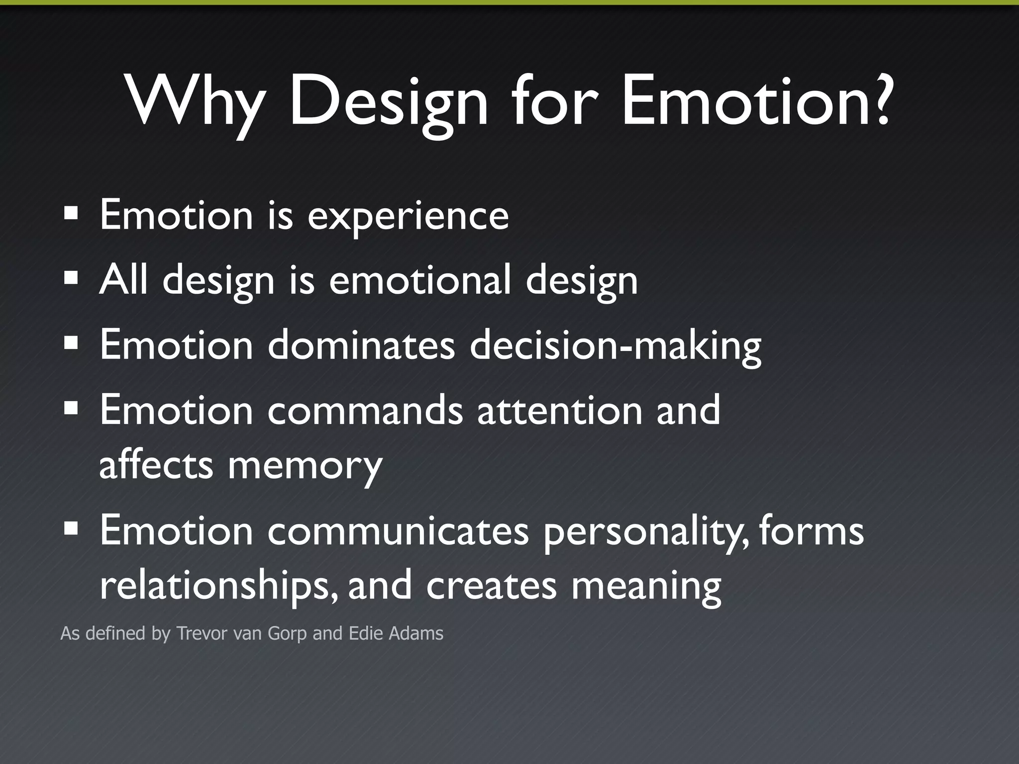 Why Design for Emotion?"
!  Emotion is experience"
!  All design is emotional design"
!  Emotion dominates decision-making"
!  Emotion commands attention and!
   affects memory"
!  Emotion communicates personality, forms
   relationships, and creates meaning"
As defined by Trevor van Gorp and Edie Adams
 