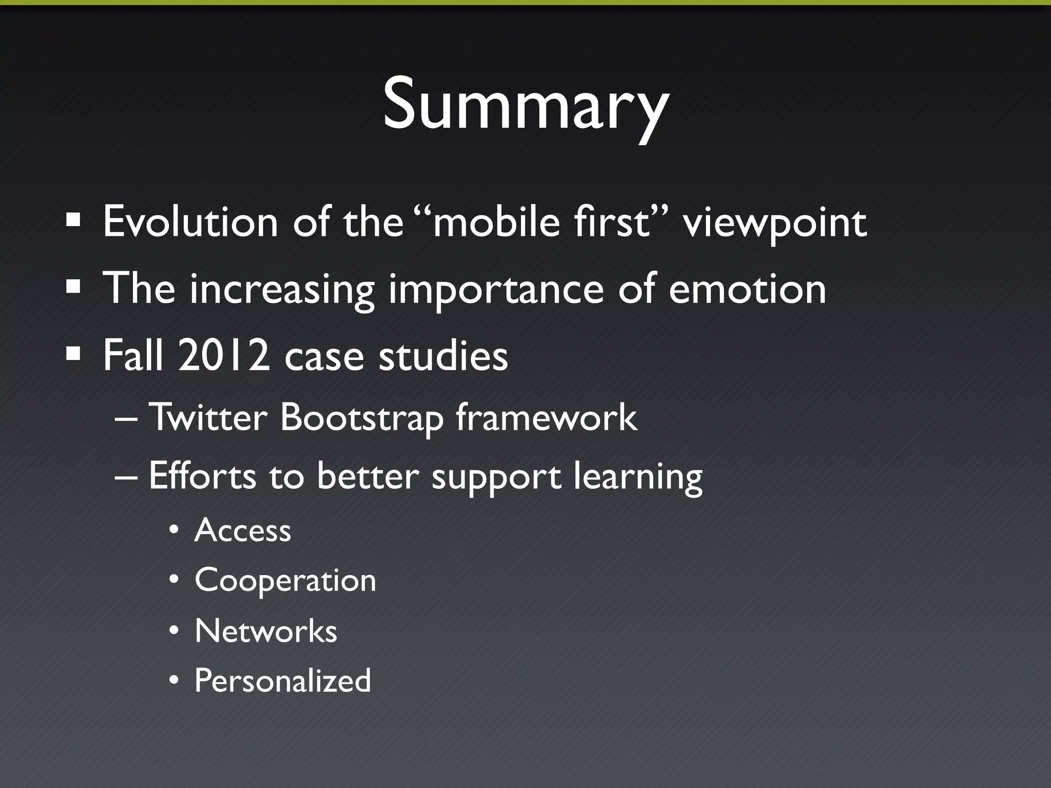 Summary"
!  Evolution of the “mobile ﬁrst” viewpoint"
!  The increasing importance of emotion"
!  Fall 2012 case studies"
  –  Twitter Bootstrap framework"
  –  Efforts to better support learning"
     •  Access"
     •  Cooperation"
     •  Networks"
     •  Personalized"
 