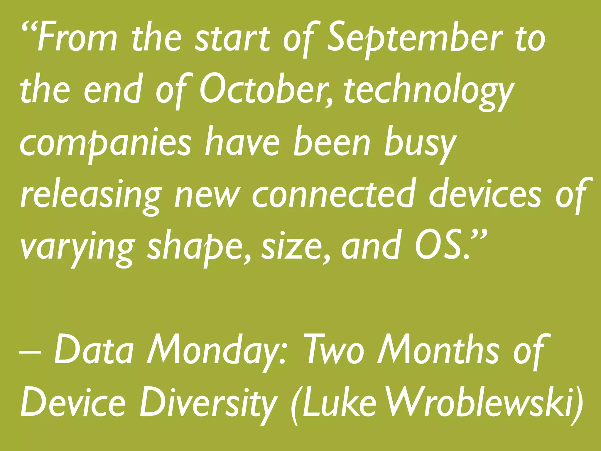 “From the start of September to
the end of October, technology
companies have been busy
releasing new connected devices of
varying shape, size, and OS.”!
!
– Data Monday: Two Months of
Device Diversity (Luke Wroblewski)!
 