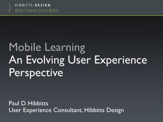 Mobile Learning !
An Evolving User Experience
Perspective"

Paul D. Hibbitts!
User Experience Consultant, Hibbitts Design"
 