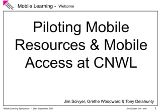 Mobile Learning -                    Welcome




            Piloting Mobile
          Resources & Mobile
           Access at CNWL

                                                    Jim Scivyer, Grethe Woodward & Tony Delahunty
Mobile Learning Symposium - 28th September 2011                                    Jim Scivyer AAE MIMI   1
 
