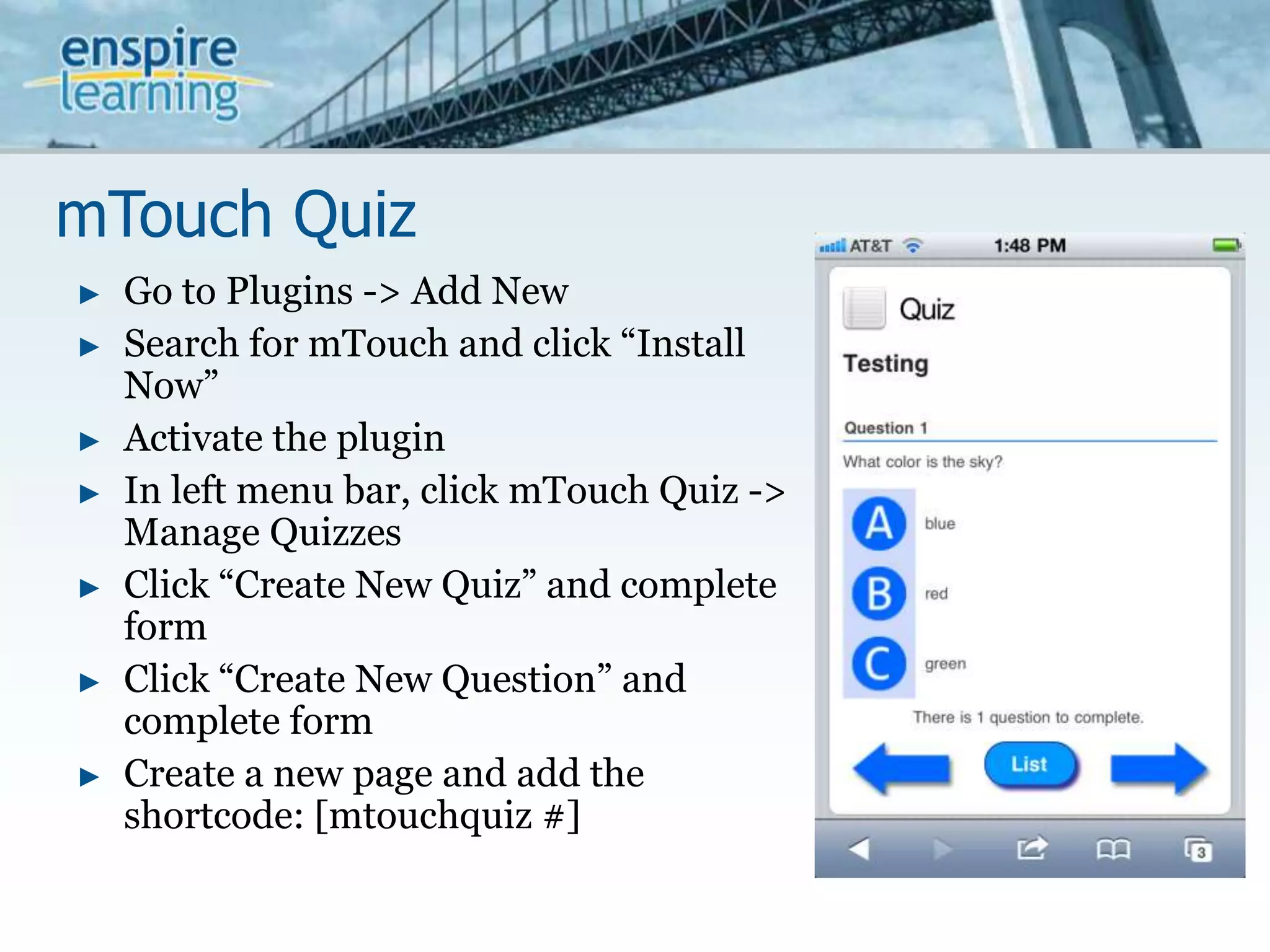 mTouch QuizGo to Plugins -> Add NewSearch for mTouch and click “Install Now”Activate the pluginIn left menu bar, click mTouch Quiz -> Manage QuizzesClick “Create New Quiz” and complete formClick “Create New Question” and complete formCreate a new page and add the shortcode: [mtouchquiz #]