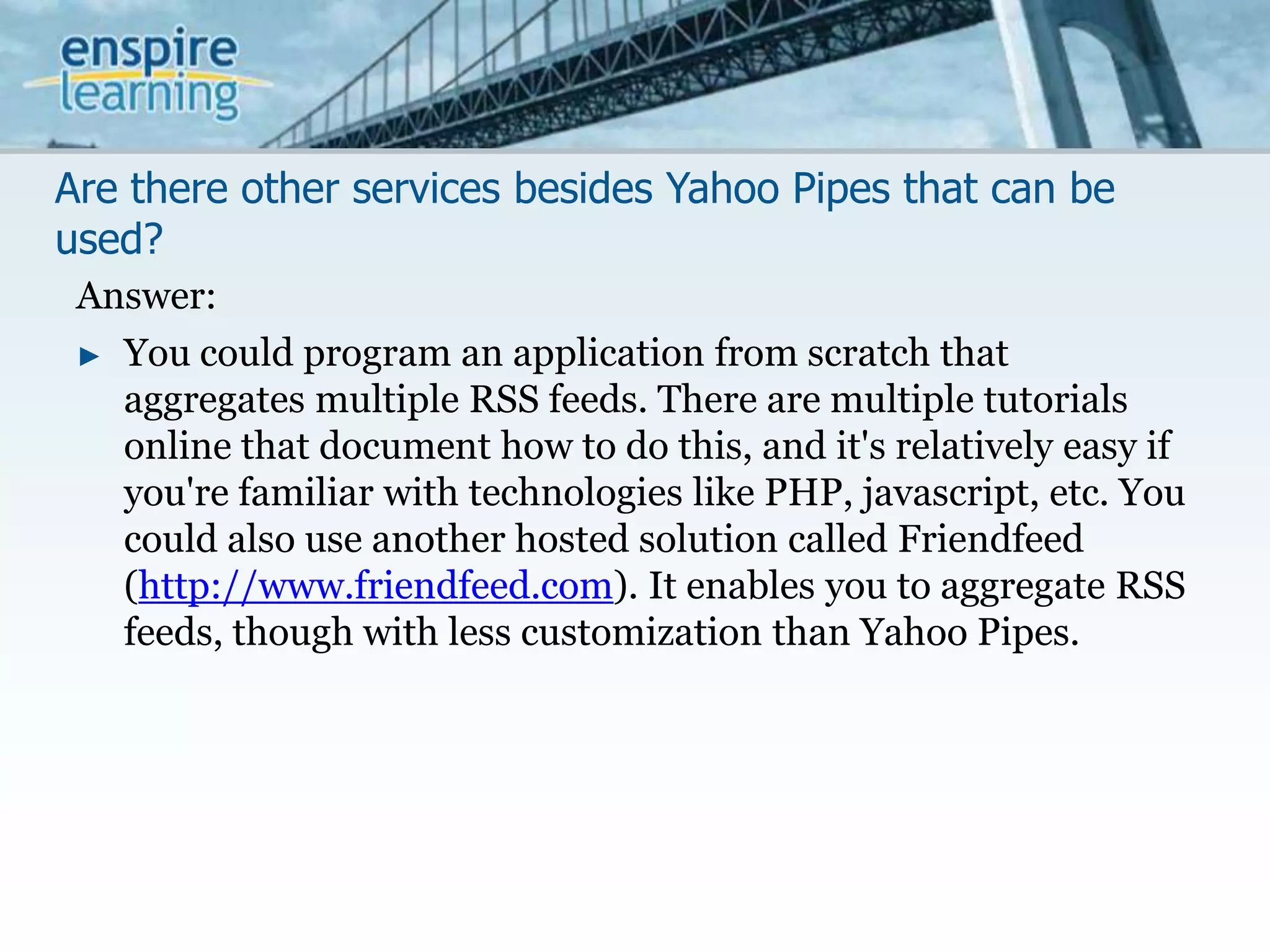 Are there other services besides Yahoo Pipes that can be used?Answer:You could program an application from scratch that aggregates multiple RSS feeds. There are multiple tutorials online that document how to do this, and it's relatively easy if you're familiar with technologies like PHP, javascript, etc. You could also use another hosted solution called Friendfeed (http://www.friendfeed.com). It enables you to aggregate RSS feeds, though with less customization than Yahoo Pipes.