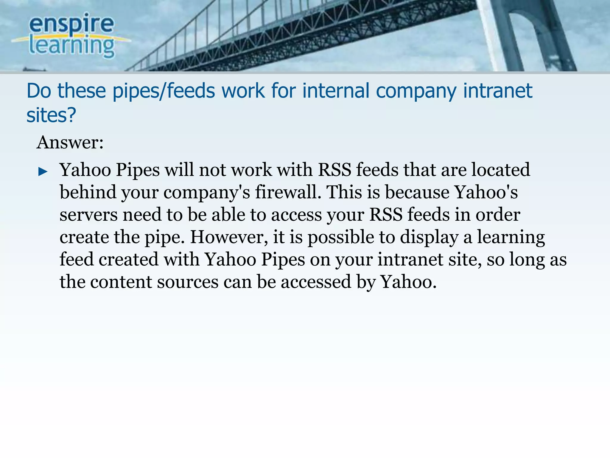 Do these pipes/feeds work for internal company intranet sites?Answer:Yahoo Pipes will not work with RSS feeds that are located behind your company's firewall. This is because Yahoo's servers need to be able to access your RSS feeds in order create the pipe. However, it is possible to display a learning feed created with Yahoo Pipes on your intranet site, so long as the content sources can be accessed by Yahoo.
