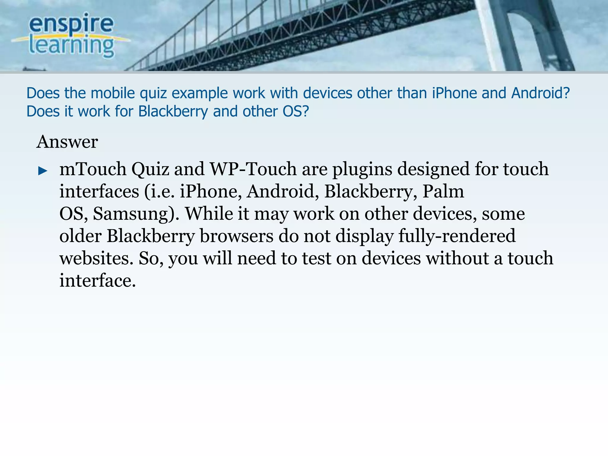 Does the mobile quiz example work with devices other than iPhone and Android? Does it work for Blackberry and other OS?AnswermTouchQuiz and WP-Touch are plugins designed for touch interfaces (i.e. iPhone, Android, Blackberry, Palm OS, Samsung). While it may work on other devices, some older Blackberry browsers do not display fully-rendered websites. So, you will need to test on devices without a touch interface.