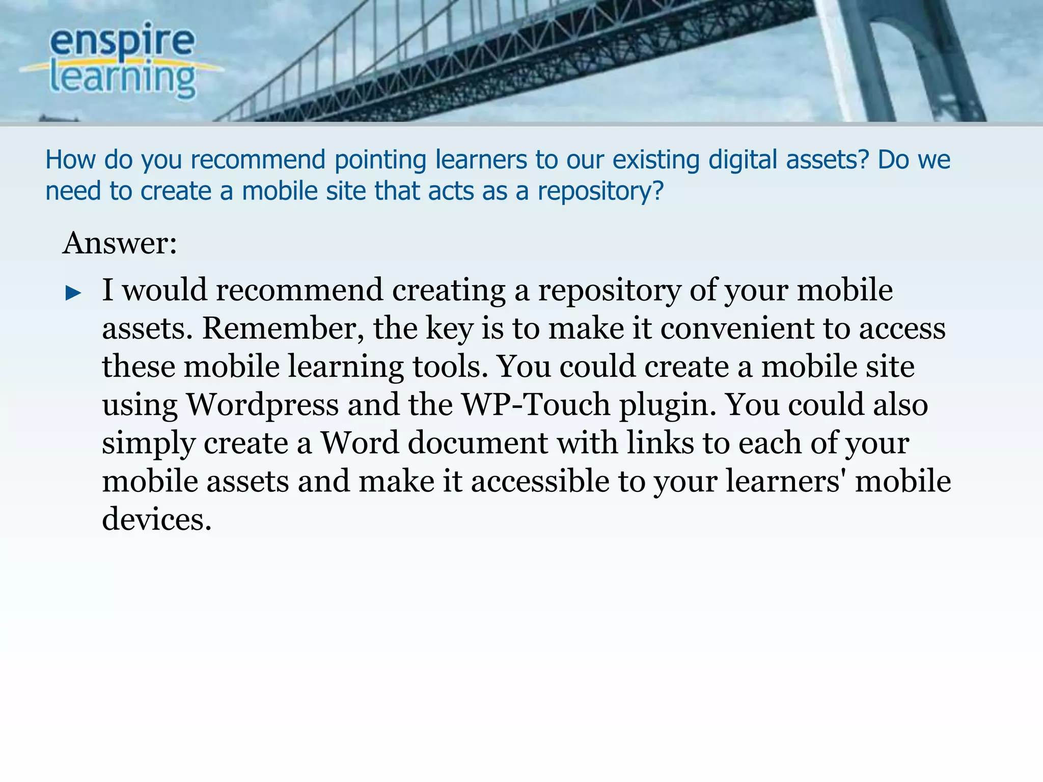 How do you recommend pointing learners to our existing digital assets? Do we need to create a mobile site that acts as a repository?Answer:I would recommend creating a repository of your mobile assets. Remember, the key is to make it convenient to access these mobile learning tools. You could create a mobile site using Wordpress and the WP-Touch plugin. You could also simply create a Word document with links to each of your mobile assets and make it accessible to your learners' mobile devices. 