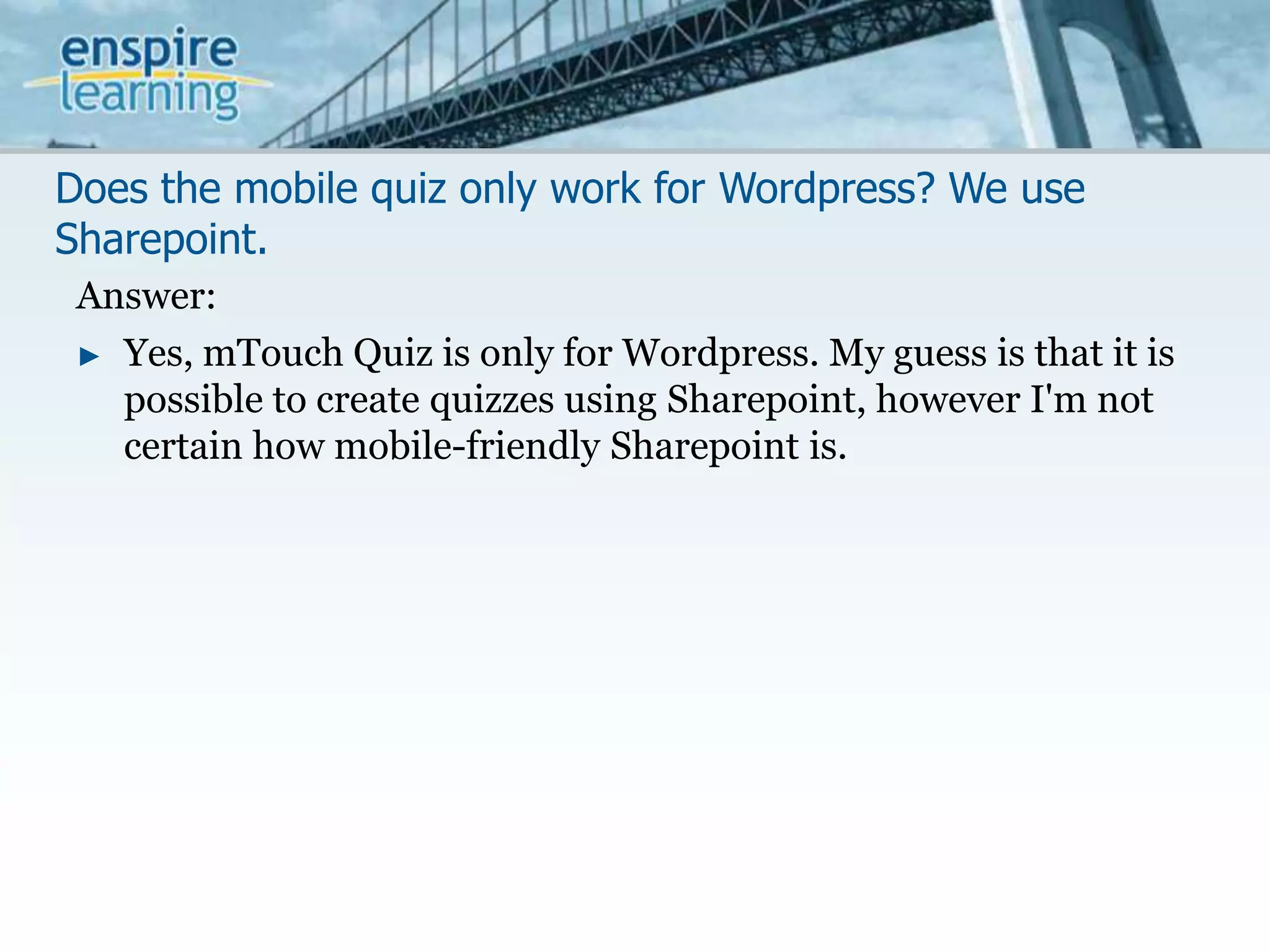 Does the mobile quiz only work for Wordpress? We use Sharepoint.Answer:Yes, mTouch Quiz is only for Wordpress. My guess is that it is possible to create quizzes using Sharepoint, however I'm not certain how mobile-friendly Sharepoint is. 