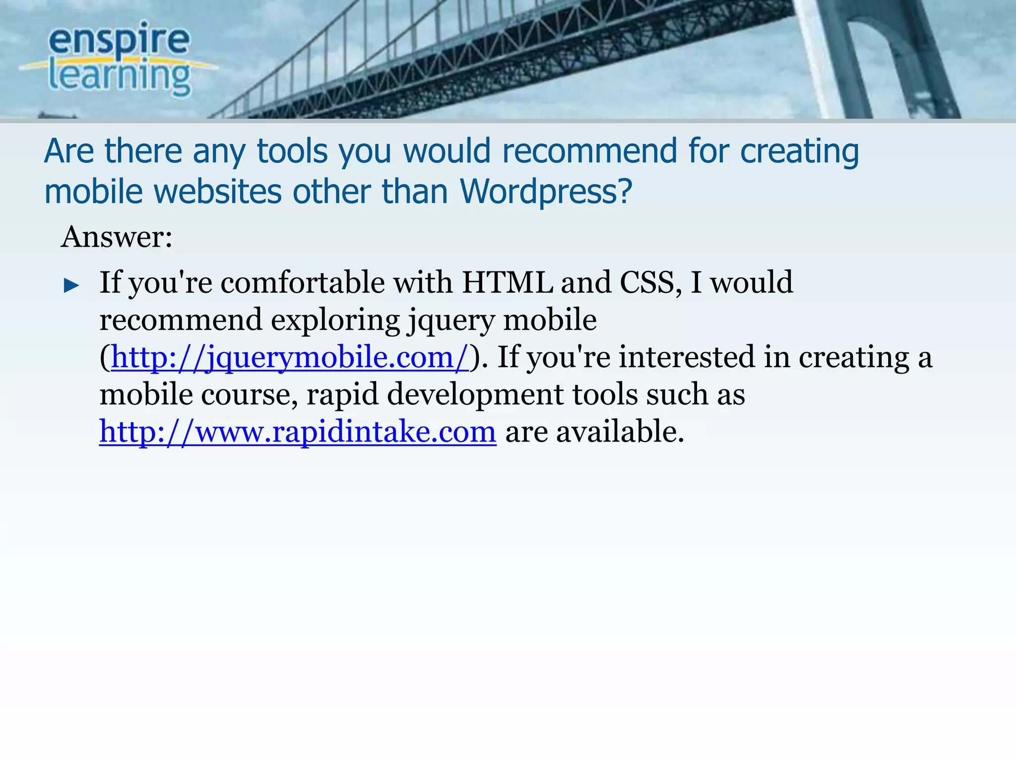 Are there any tools you would recommend for creating mobile websites other than Wordpress?Answer:If you're comfortable with HTML and CSS, I would recommend exploring jquery mobile (http://jquerymobile.com/). If you're interested in creating a mobile course, rapid development tools such as http://www.rapidintake.com are available. 