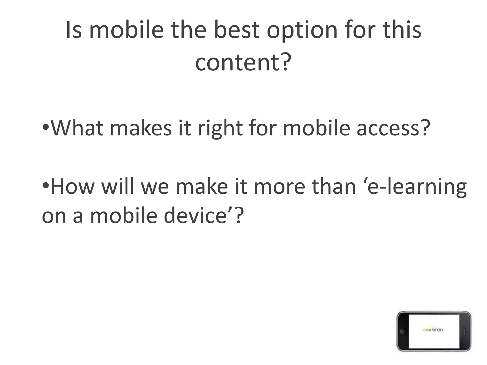 Is mobile the best option for this
              content?

•What makes it right for mobile access?

•How will we make it more than ‘e-learning
on a mobile device’?
 