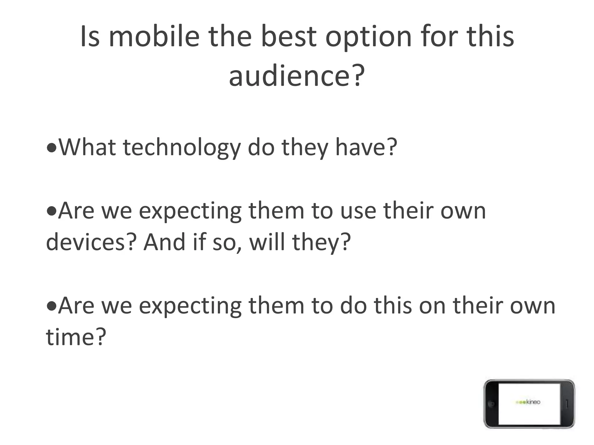Is mobile the best option for this
               audience?

 What technology do they have?

 Are we expecting them to use their own
devices? And if so, will they?

  Are we expecting them to do this on their own
time?
 