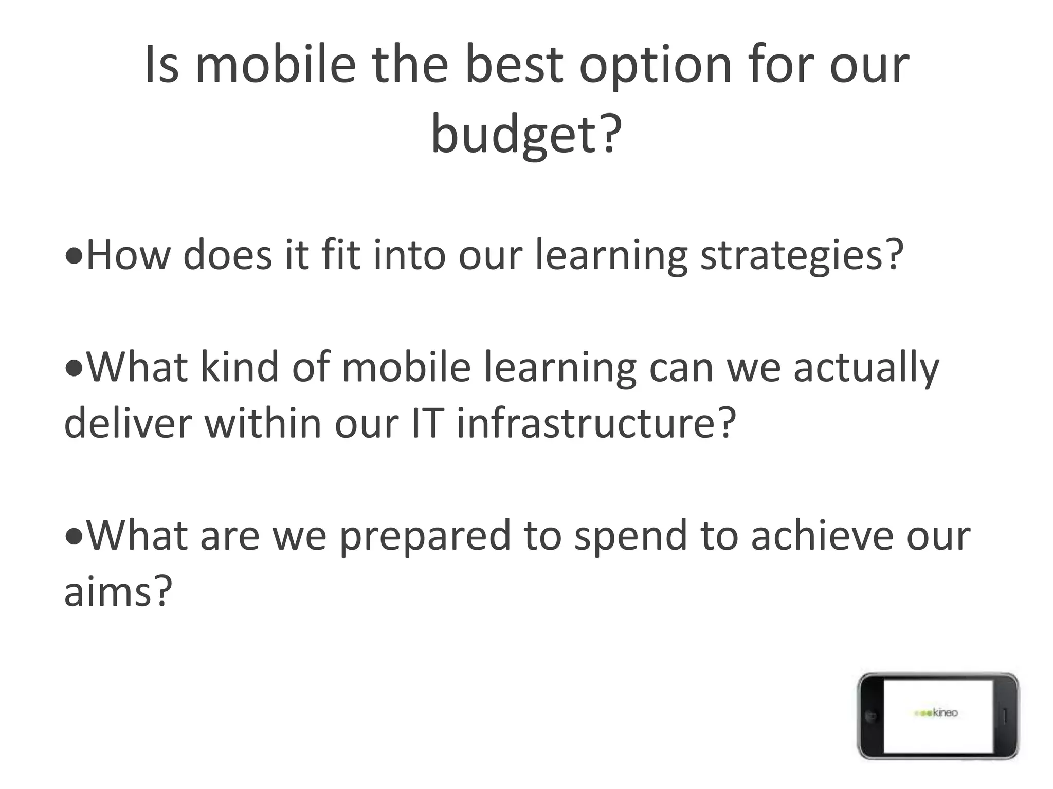 Is mobile the best option for our
                budget?

 How does it fit into our learning strategies?

 What kind of mobile learning can we actually
deliver within our IT infrastructure?

 What are we prepared to spend to achieve our
aims?
 