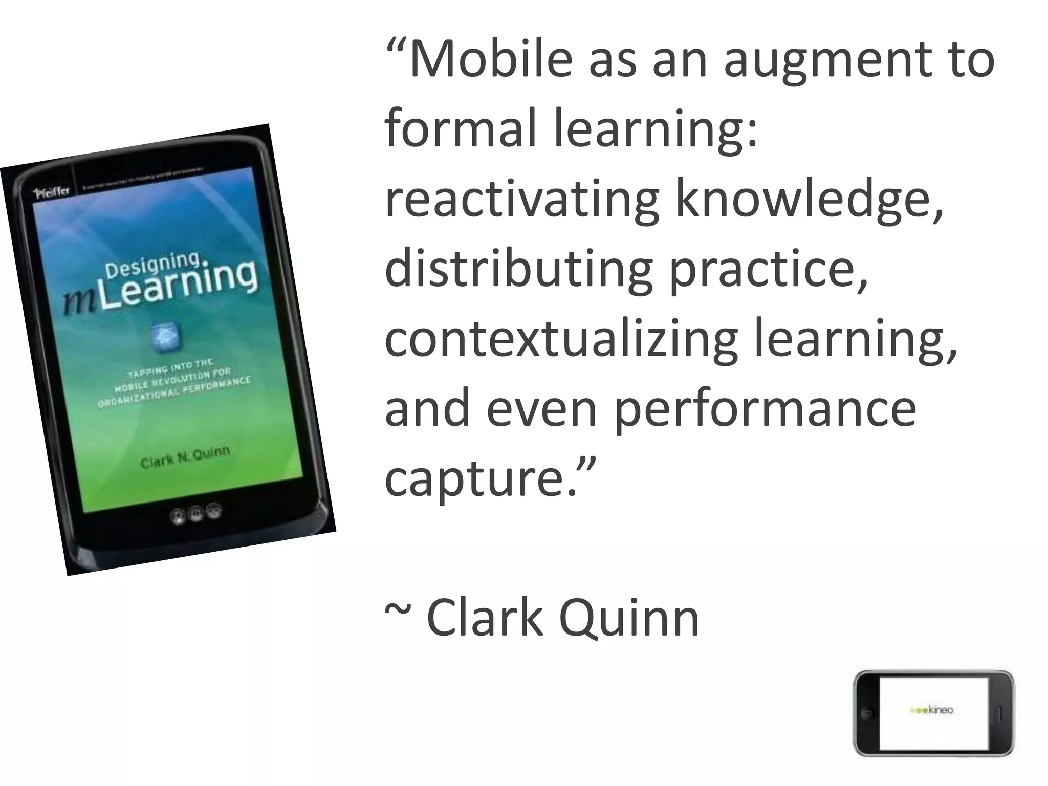 “Mobile as an augment to
formal learning:
reactivating knowledge,
distributing practice,
contextualizing learning,
and even performance
capture.”

~ Clark Quinn
 