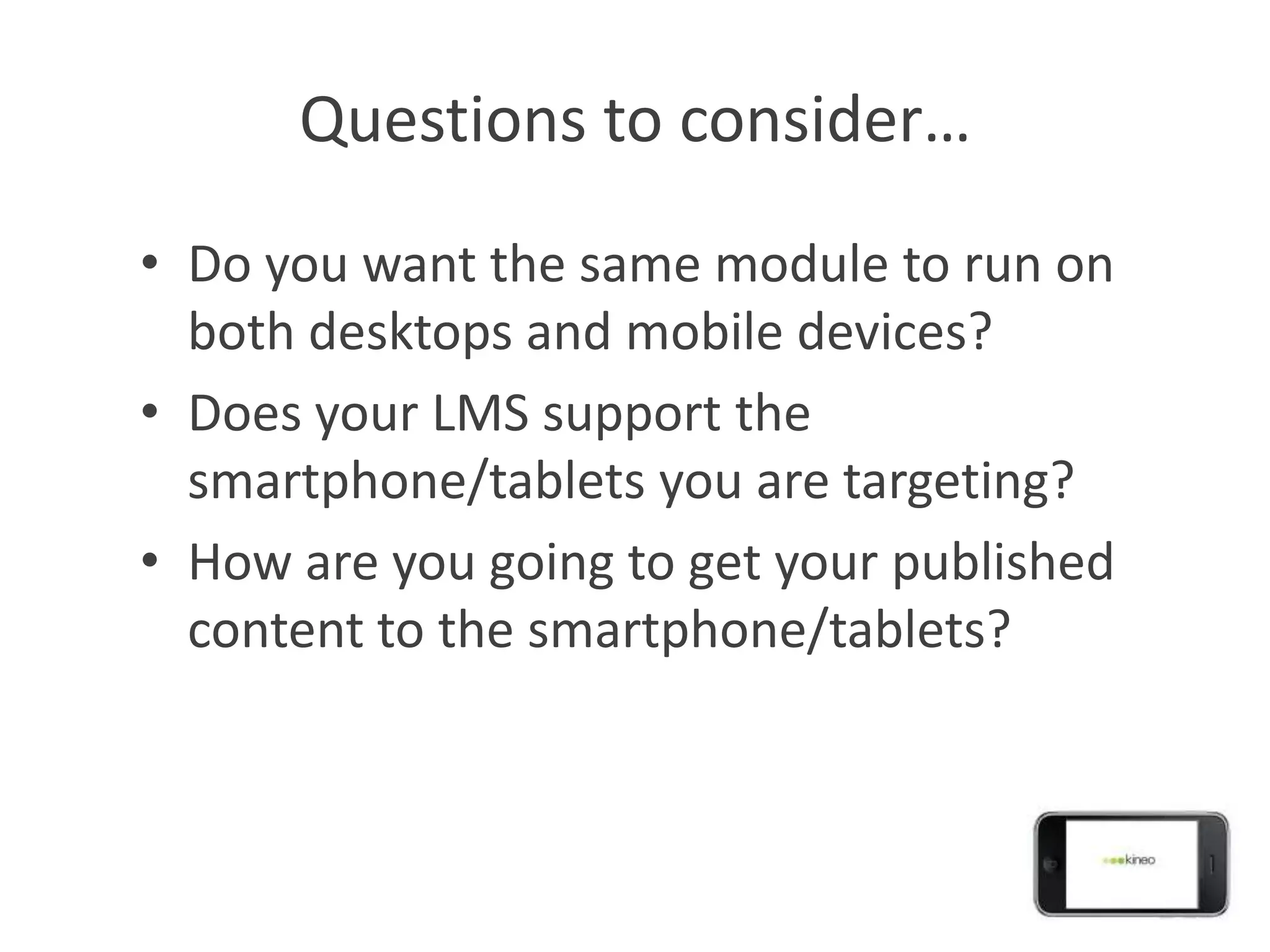 Questions to consider…
• Do you want the same module to run on
  both desktops and mobile devices?
• Does your LMS support the
  smartphone/tablets you are targeting?
• How are you going to get your published
  content to the smartphone/tablets?
 